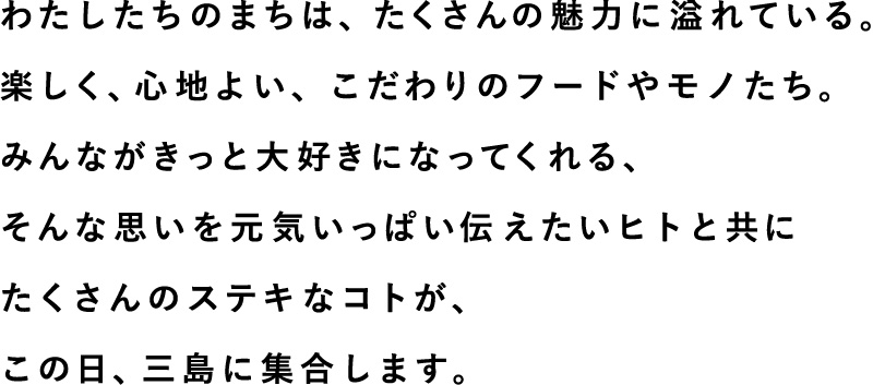 わたしたちのまちは、たくさんの魅力に溢れている。楽しく、心地よい、こだわりのフードやモノたち。みんながきっと大好きになってくれる、そんな思いを元気いっぱい伝えたいヒトと共にたくさんのステキなコトが、この日、三島に集合します。